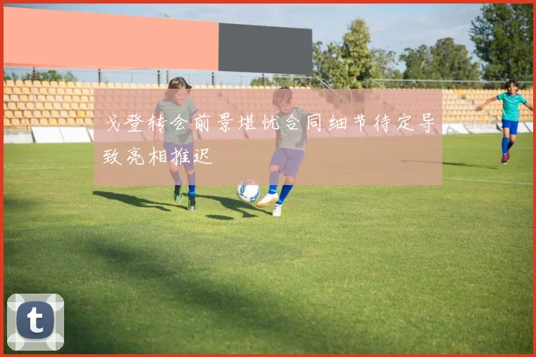 戈登转会前景堪忧合同细节待定导致亮相推迟