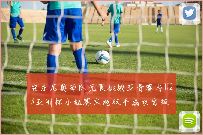 安东尼奥率队无畏挑战亚青赛与U23亚洲杯小组赛末轮双平成功晋级