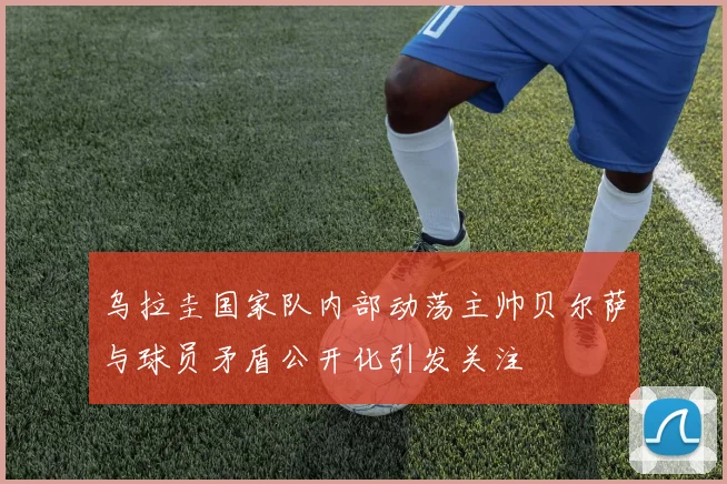 乌拉圭国家队内部动荡主帅贝尔萨与球员矛盾公开化引发关注