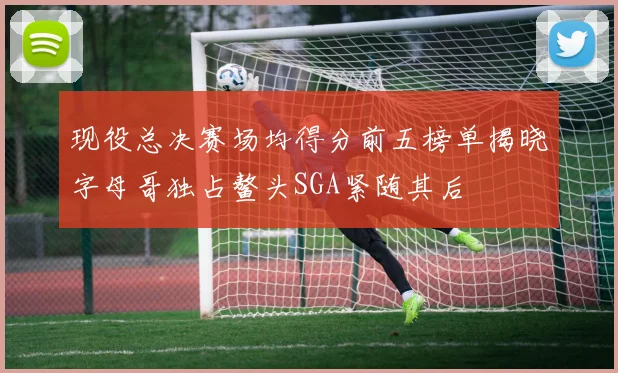 现役总决赛场均得分前五榜单揭晓字母哥独占鳌头SGA紧随其后