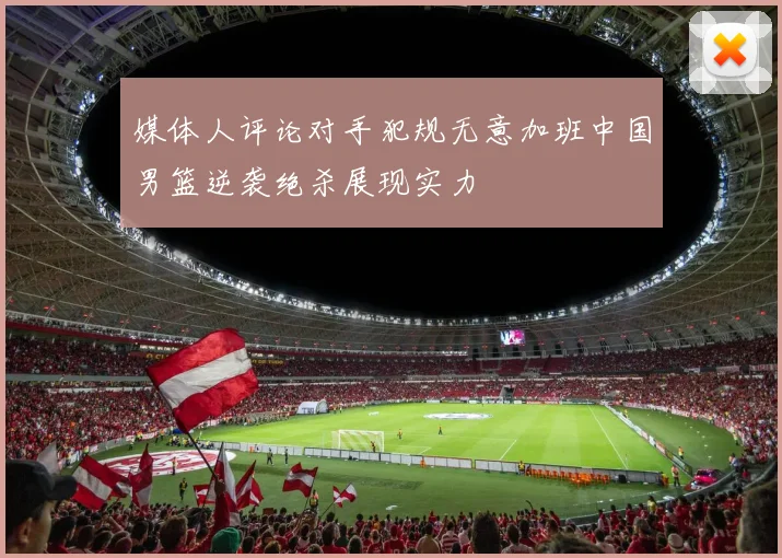 媒体人评论对手犯规无意加班中国男篮逆袭绝杀展现实力