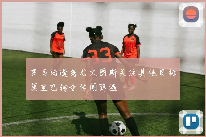 罗马诺透露尤文图斯关注其他目标莫里巴转会传闻降温
