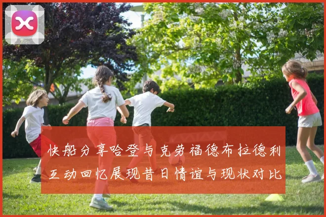 快船分享哈登与克劳福德布拉德利互动回忆展现昔日情谊与现状对比