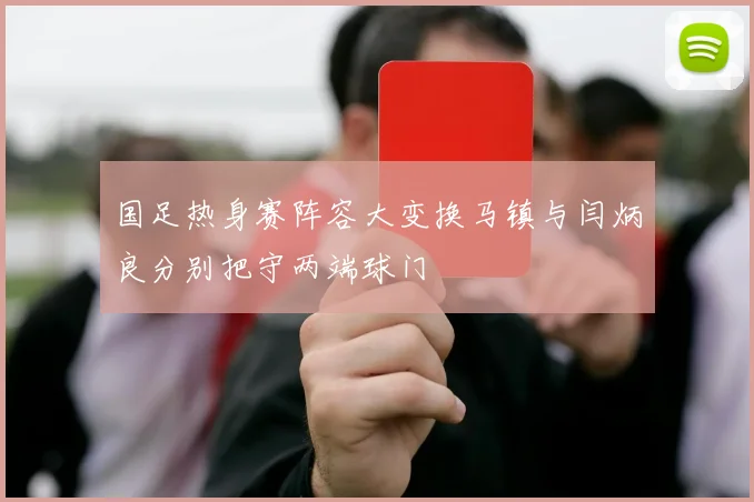 国足热身赛阵容大变换马镇与闫炳良分别把守两端球门
