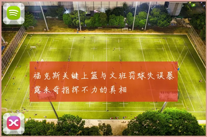 福克斯关键上篮与文班罚球失误暴露米奇指挥不力的真相