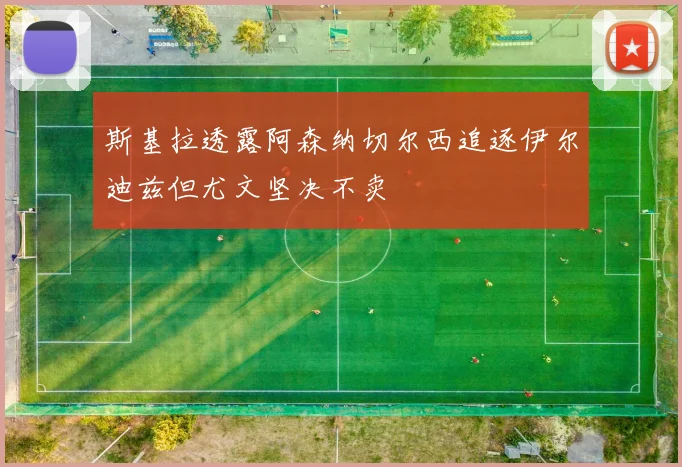斯基拉透露阿森纳切尔西追逐伊尔迪兹但尤文坚决不卖