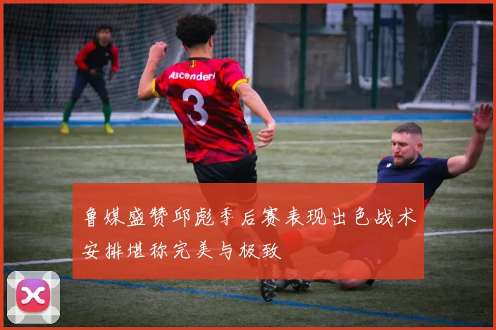 鲁媒盛赞邱彪季后赛表现出色战术安排堪称完美与极致