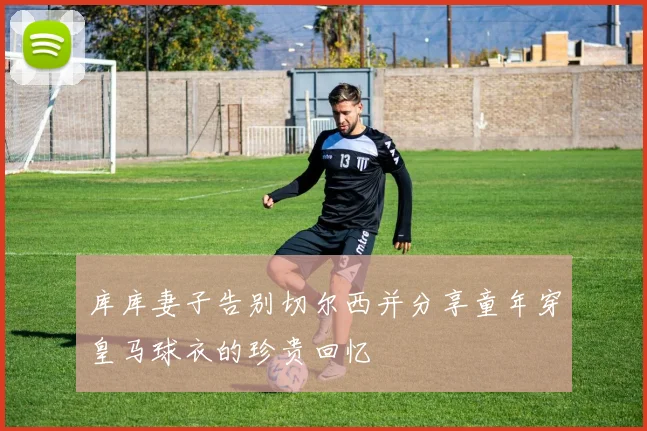 库库妻子告别切尔西并分享童年穿皇马球衣的珍贵回忆