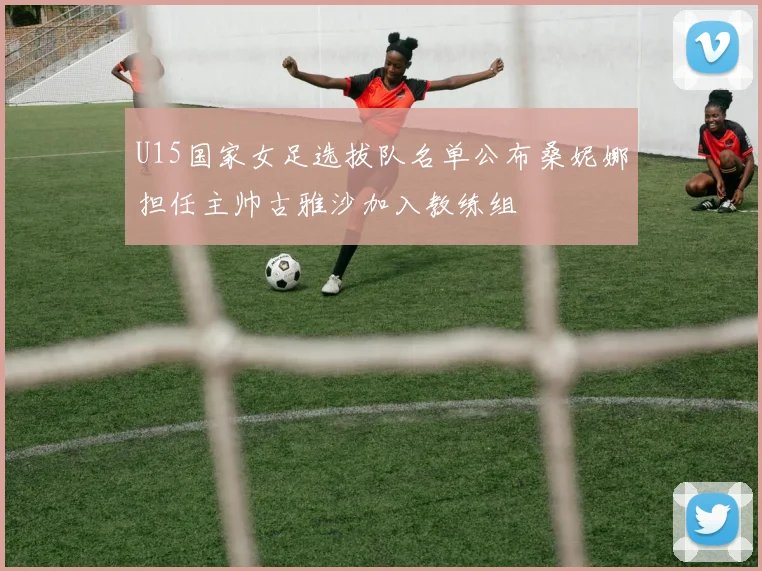 U15国家女足选拔队名单公布桑妮娜担任主帅古雅沙加入教练组