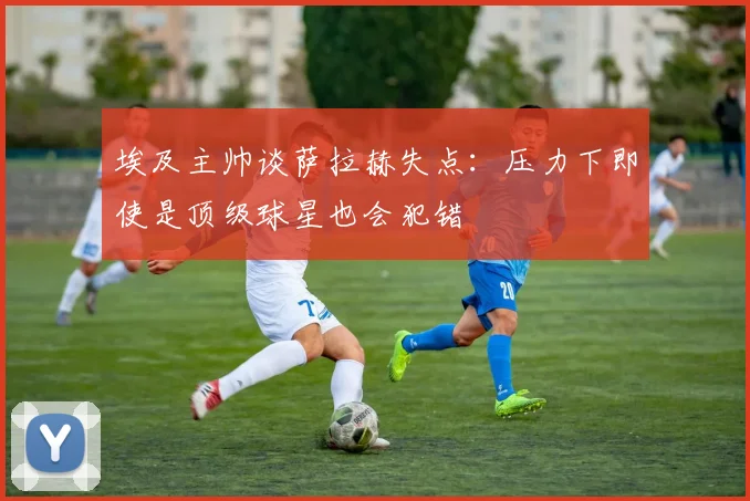 埃及主帅谈萨拉赫失点：压力下即使是顶级球星也会犯错