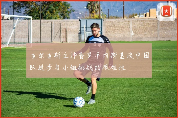 吉尔吉斯主帅普罗辛内斯基谈中国队进步与小组挑战的艰难性