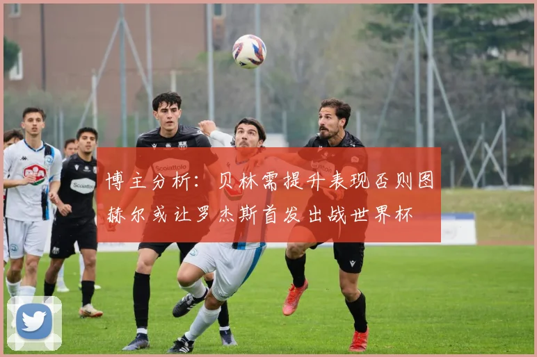 博主分析：贝林需提升表现否则图赫尔或让罗杰斯首发出战世界杯
