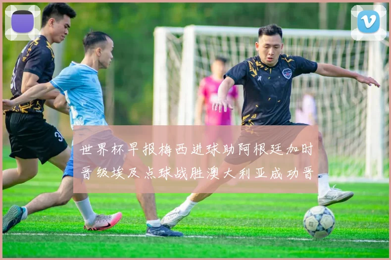 世界杯早报梅西进球助阿根廷加时晋级埃及点球战胜澳大利亚成功晋级